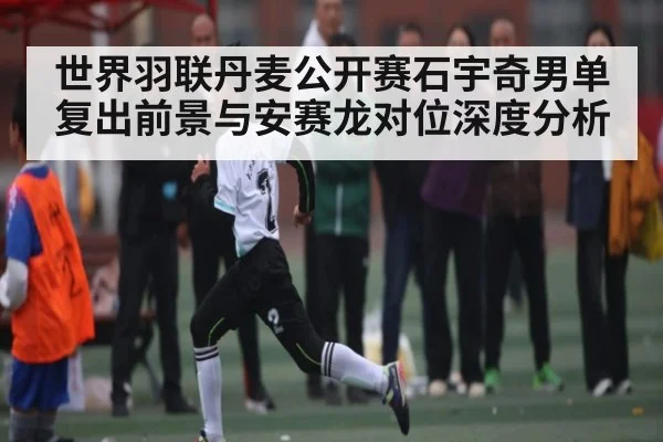 世界羽联丹麦公开赛石宇奇男单复出前景与安赛龙对位深度分析