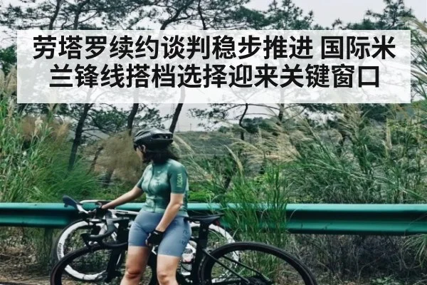 劳塔罗续约谈判稳步推进 国际米兰锋线搭档选择迎来关键窗口